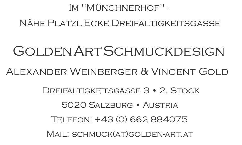Im "Münchnerhof" -  Nähe Platzl Ecke Dreifaltigkeitsgasse      Golden Art SchmuckdesignAlexander Weinberger & Vincent Gold  Dreifaltigkeitsgasse 3 • 2. Stock 5020 Salzburg • Austria Telefon: +43 (0) 662 884075 Mail: schmuck(at)golden-art.at
